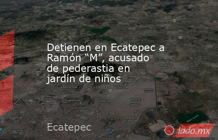Detienen en Ecatepec a Ramón “M”, acusado de pederastia en jardín de niños. Noticias en tiempo real