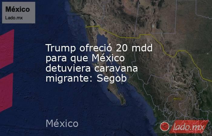 Trump ofreció 20 mdd para que México detuviera caravana migrante: Segob. Noticias en tiempo real