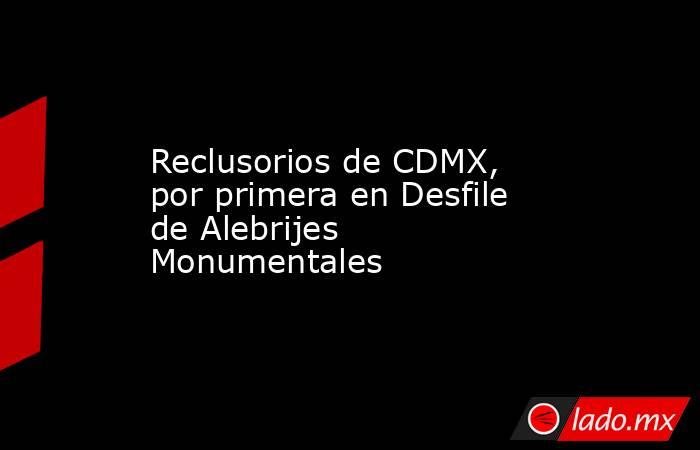 Reclusorios de CDMX, por primera en Desfile de Alebrijes Monumentales. Noticias en tiempo real