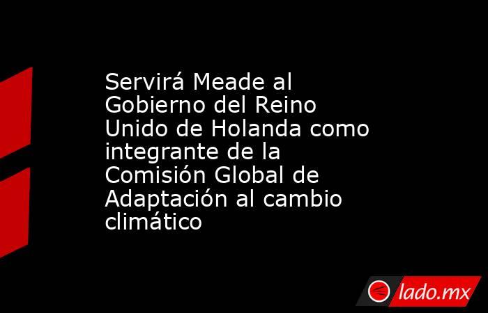 Servirá Meade al Gobierno del Reino Unido de Holanda como integrante de la Comisión Global de Adaptación al cambio climático. Noticias en tiempo real