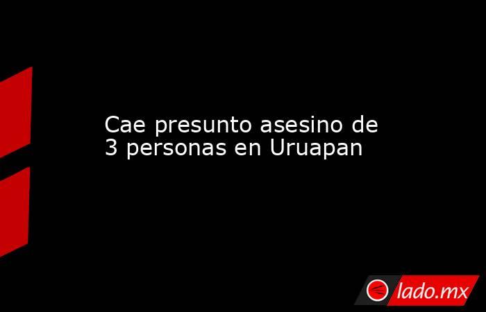 Cae presunto asesino de 3 personas en Uruapan. Noticias en tiempo real