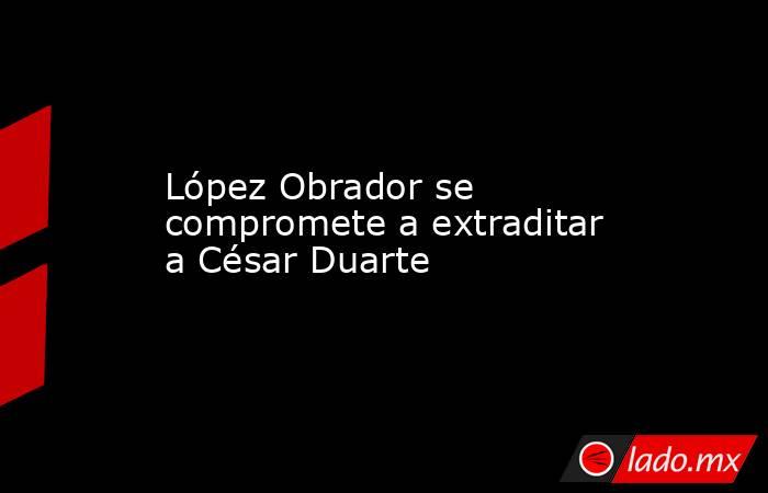López Obrador se compromete a extraditar a César Duarte. Noticias en tiempo real