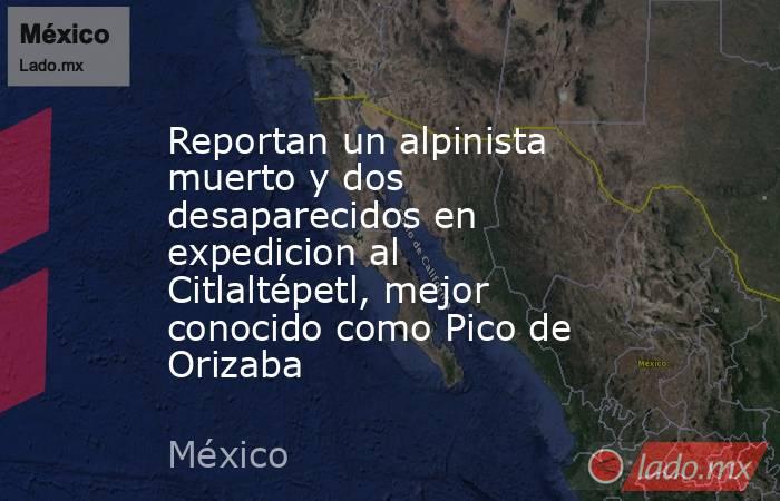 Reportan un alpinista muerto y dos desaparecidos en expedicion al Citlaltépetl, mejor conocido como Pico de Orizaba. Noticias en tiempo real