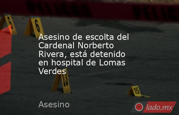 Asesino de escolta del Cardenal Norberto Rivera, está detenido en hospital de Lomas Verdes. Noticias en tiempo real