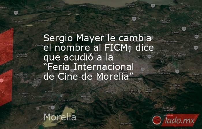 Sergio Mayer le cambia el nombre al FICM; dice que acudió a la “Feria Internacional de Cine de Morelia”. Noticias en tiempo real