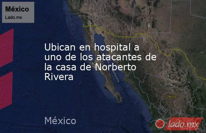 Ubican en hospital a uno de los atacantes de la casa de Norberto Rivera. Noticias en tiempo real