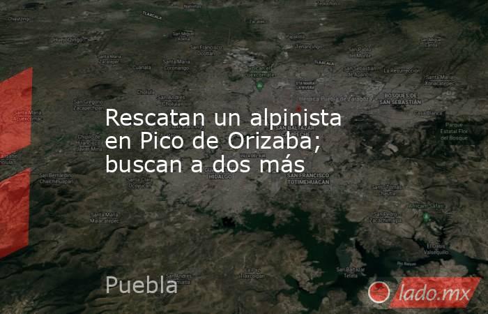 Rescatan un alpinista en Pico de Orizaba; buscan a dos más. Noticias en tiempo real