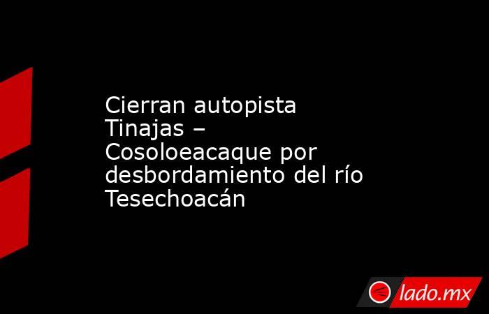 Cierran autopista Tinajas – Cosoloeacaque por desbordamiento del río Tesechoacán. Noticias en tiempo real