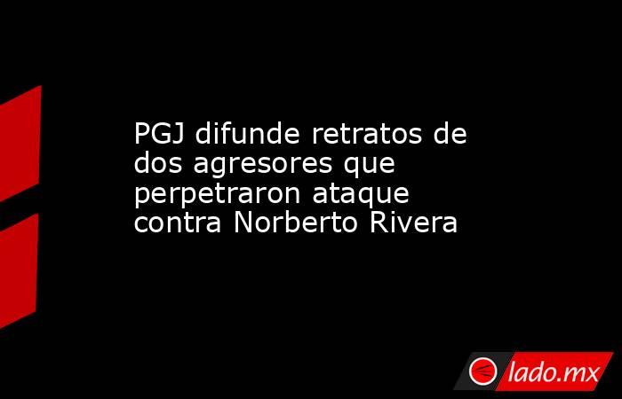 PGJ difunde retratos de dos agresores que perpetraron ataque contra Norberto Rivera. Noticias en tiempo real