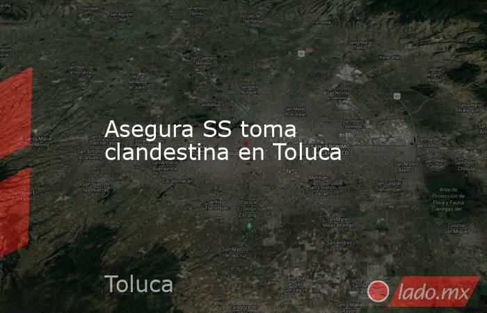 Asegura SS toma clandestina en Toluca. Noticias en tiempo real