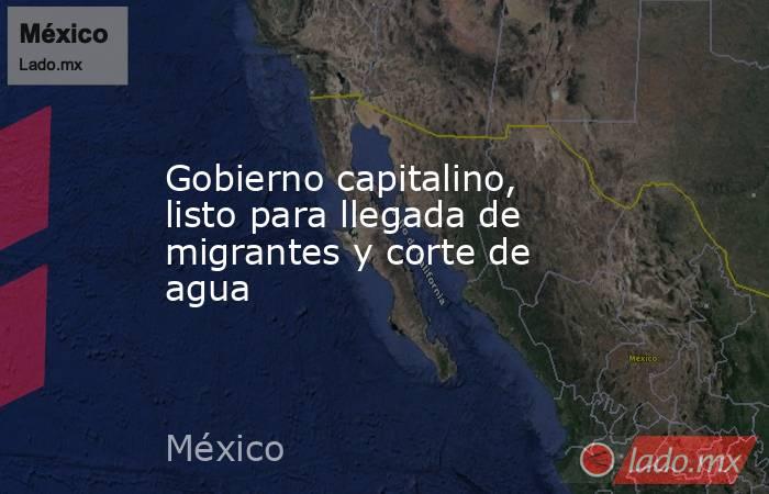 Gobierno capitalino, listo para llegada de migrantes y corte de agua. Noticias en tiempo real