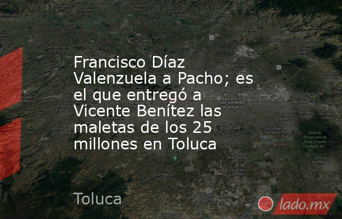 Francisco Díaz Valenzuela a Pacho; es el que entregó a Vicente Benítez las maletas de los 25 millones en Toluca. Noticias en tiempo real