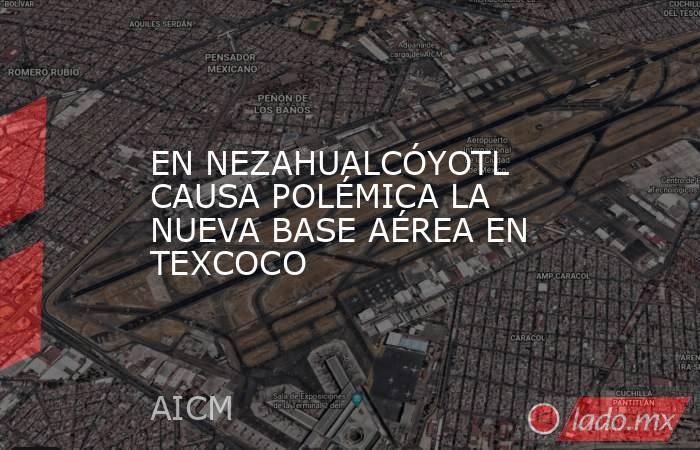 EN NEZAHUALCÓYOTL CAUSA POLÉMICA LA NUEVA BASE AÉREA EN TEXCOCO. Noticias en tiempo real