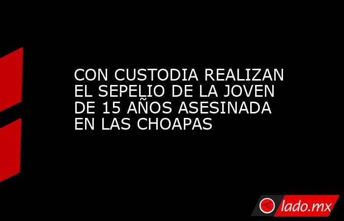 CON CUSTODIA REALIZAN EL SEPELIO DE LA JOVEN DE 15 AÑOS ASESINADA EN LAS CHOAPAS. Noticias en tiempo real