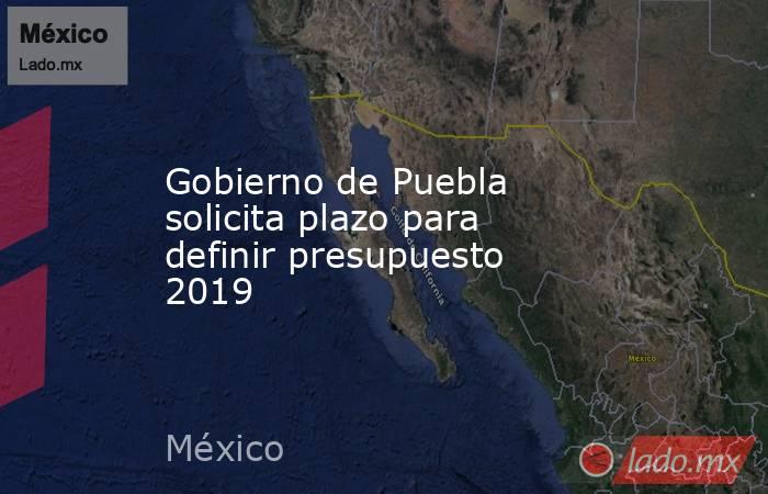 Gobierno de Puebla solicita plazo para definir presupuesto 2019. Noticias en tiempo real