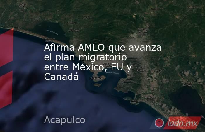 Afirma AMLO que avanza el plan migratorio entre México, EU y Canadá. Noticias en tiempo real