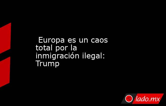  Europa es un caos total por la inmigración ilegal: Trump. Noticias en tiempo real