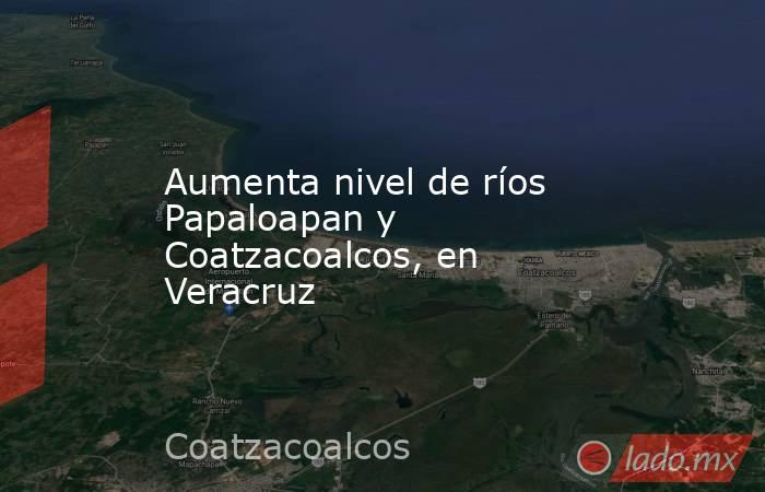 Aumenta nivel de ríos Papaloapan y Coatzacoalcos, en Veracruz. Noticias en tiempo real