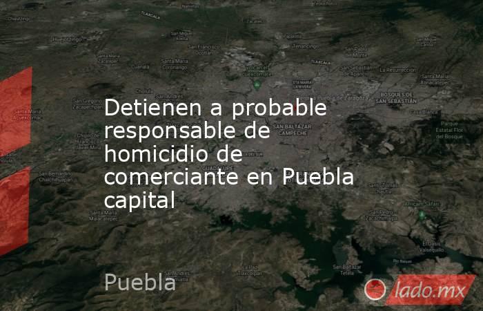 Detienen a probable responsable de homicidio de comerciante en Puebla capital. Noticias en tiempo real