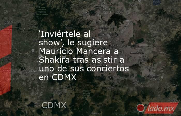 ‘Inviértele al show’, le sugiere Mauricio Mancera a Shakira tras asistir a uno de sus conciertos en CDMX. Noticias en tiempo real