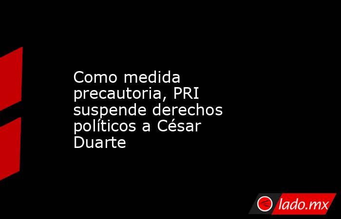 Como medida precautoria, PRI suspende derechos políticos a César Duarte. Noticias en tiempo real