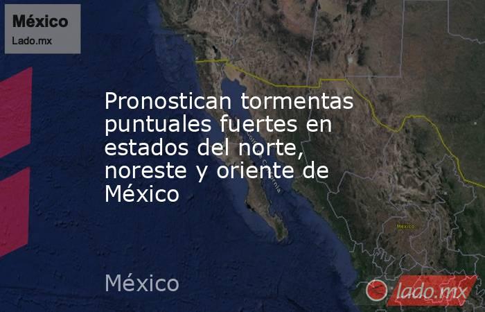 Pronostican tormentas puntuales fuertes en estados del norte, noreste y oriente de México. Noticias en tiempo real