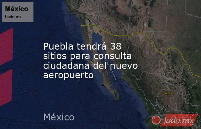Puebla tendrá 38 sitios para consulta ciudadana del nuevo aeropuerto. Noticias en tiempo real