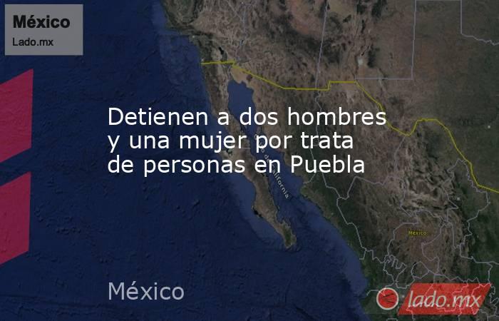 Detienen a dos hombres y una mujer por trata de personas en Puebla. Noticias en tiempo real