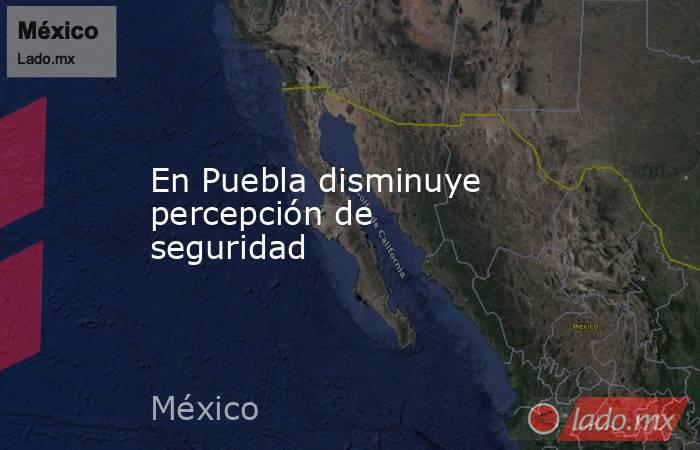En Puebla disminuye percepción de seguridad. Noticias en tiempo real