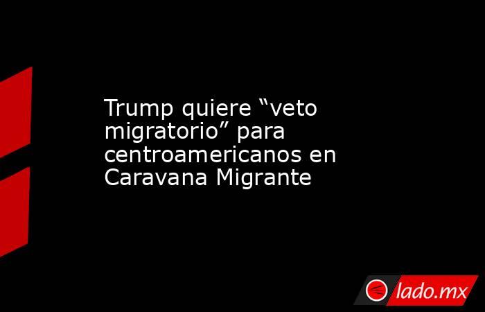 Trump quiere “veto migratorio” para centroamericanos en Caravana Migrante. Noticias en tiempo real