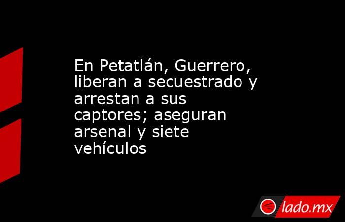 En Petatlán, Guerrero, liberan a secuestrado y arrestan a sus captores; aseguran arsenal y siete vehículos. Noticias en tiempo real