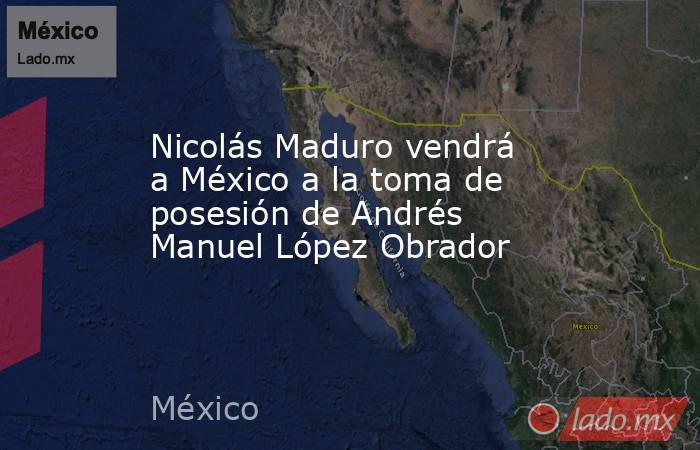 Nicolás Maduro vendrá a México a la toma de posesión de Andrés Manuel López Obrador. Noticias en tiempo real