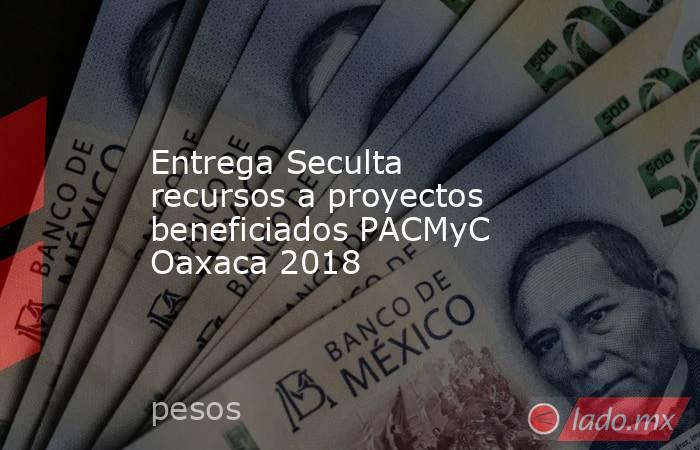 Entrega Seculta recursos a proyectos beneficiados PACMyC Oaxaca 2018. Noticias en tiempo real