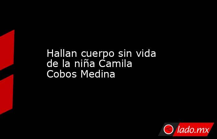 Hallan cuerpo sin vida de la niña Camila Cobos Medina. Noticias en tiempo real