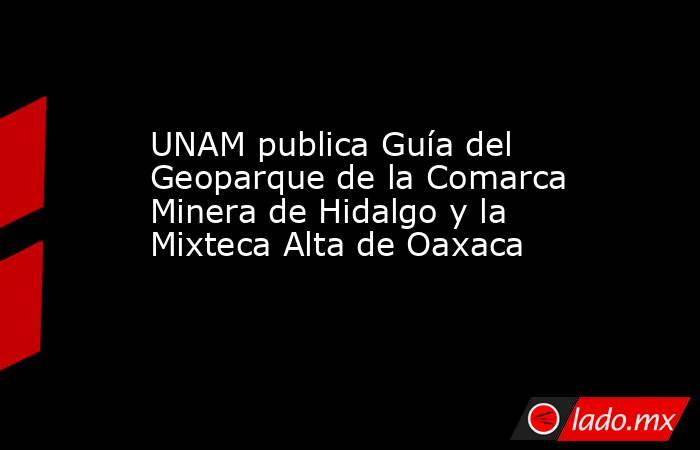 UNAM publica Guía del Geoparque de la Comarca Minera de Hidalgo y la Mixteca Alta de Oaxaca. Noticias en tiempo real
