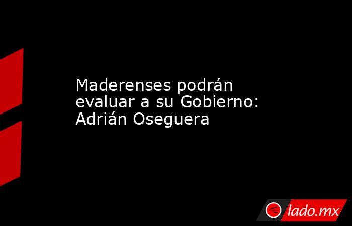 Maderenses podrán evaluar a su Gobierno: Adrián Oseguera. Noticias en tiempo real