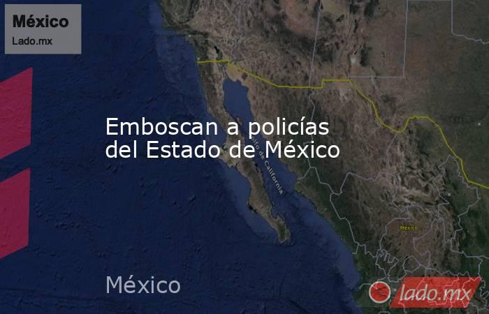 Emboscan a policías del Estado de México. Noticias en tiempo real