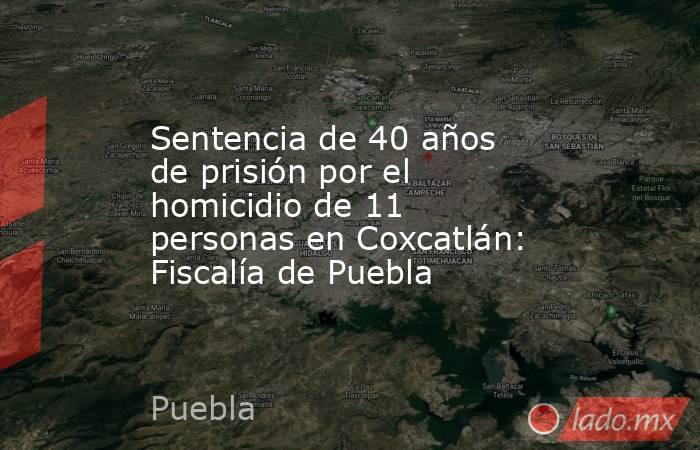 Sentencia de 40 años de prisión por el homicidio de 11 personas en Coxcatlán: Fiscalía de Puebla. Noticias en tiempo real