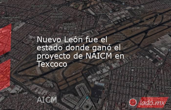 Nuevo León fue el estado donde ganó el proyecto de NAICM en Texcoco. Noticias en tiempo real
