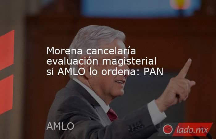 Morena cancelaría evaluación magisterial si AMLO lo ordena: PAN. Noticias en tiempo real