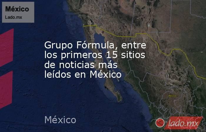 Grupo Fórmula, entre los primeros 15 sitios de noticias más leídos en México. Noticias en tiempo real