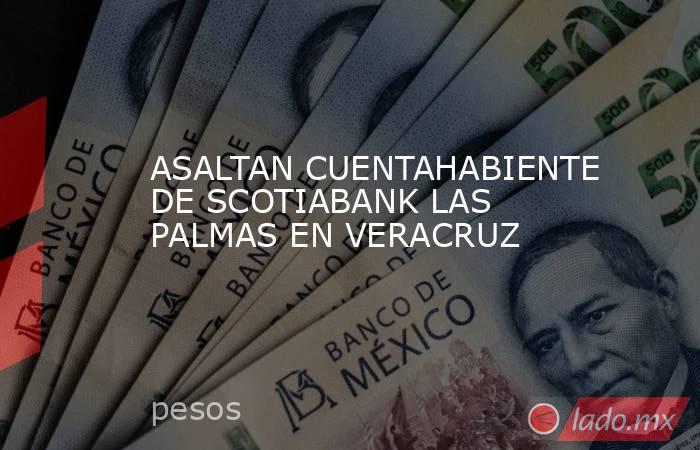 ASALTAN CUENTAHABIENTE DE SCOTIABANK LAS PALMAS EN VERACRUZ. Noticias en tiempo real