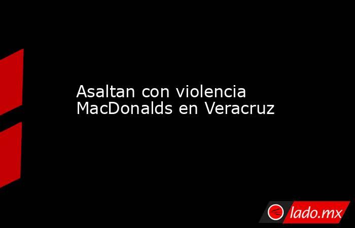 Asaltan con violencia MacDonalds en Veracruz. Noticias en tiempo real