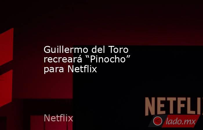 Guillermo del Toro recreará “Pinocho” para Netflix. Noticias en tiempo real