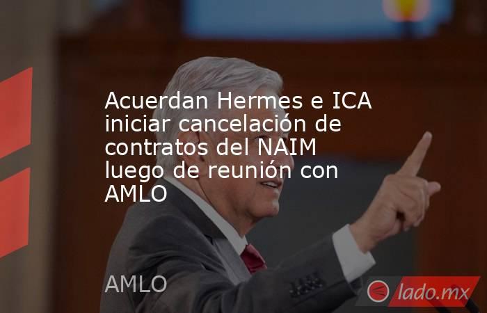 Acuerdan Hermes e ICA iniciar cancelación de contratos del NAIM luego de reunión con AMLO. Noticias en tiempo real