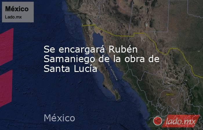 Se encargará Rubén Samaniego de la obra de Santa Lucía. Noticias en tiempo real