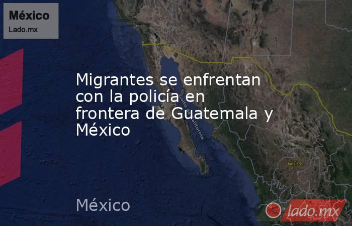 Migrantes se enfrentan con la policía en frontera de Guatemala y México. Noticias en tiempo real
