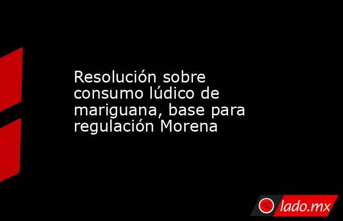 Resolución sobre consumo lúdico de mariguana, base para regulación Morena. Noticias en tiempo real
