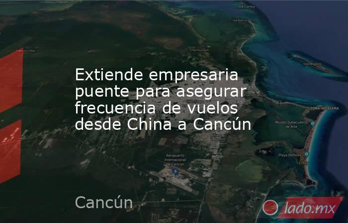 Extiende empresaria puente para asegurar frecuencia de vuelos desde China a Cancún. Noticias en tiempo real