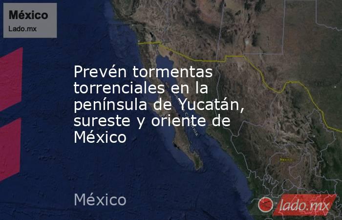 Prevén tormentas torrenciales en la península de Yucatán, sureste y oriente de México. Noticias en tiempo real